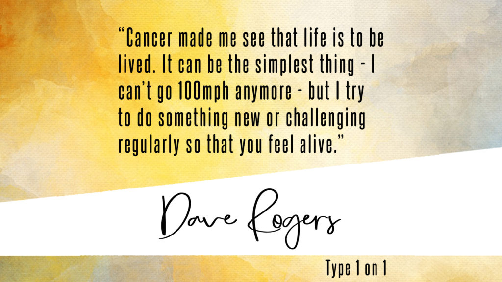 "Cancer made me see that life is to be lived. It can be the simplest thing - i can't go 100mph anymore - but I try to do something new or challenging regularly so that you feel alive." Dave Rogers quote.