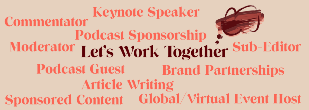 Let's Work Together. Services include Keynote Speaker, Commentator, Podcast Sponsorship, Sub-Editor, Moderator, Podcast Guest, Brand PArtnerships, Article Writing, Sponsored Content, Global/Virtual Event Host
